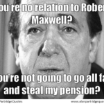 You’re no relation to Robert Maxwell? You’re not going to go all fat and steal my pension?