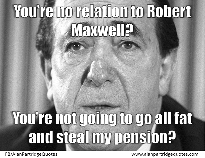 You’re no relation to Robert Maxwell? You’re not going to go all fat and steal my pension?